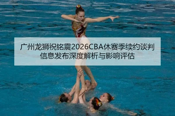 广州龙狮祝铭震2026CBA休赛季续约谈判信息发布深度解析与影响评估