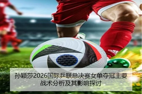孙颖莎2026国际乒联总决赛女单夺冠主要战术分析及其影响探讨