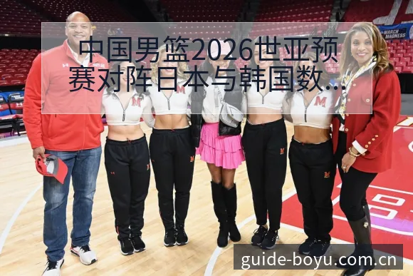 中国男篮2026世亚预赛对阵日本与韩国数据对比分析：阵容 - 博鱼体育App