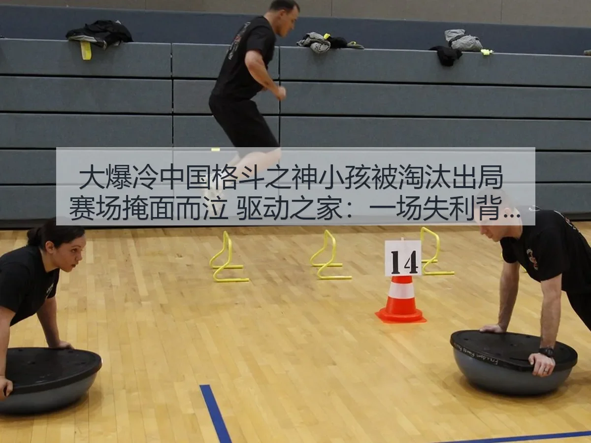 大爆冷中国格斗之神小孩被淘汰出局 赛场掩面而泣 驱动之家：一场失利背后的竞技震荡